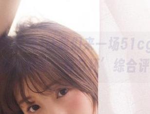 让我们来一场51cg吃瓜网发布的时候的‘好与坏’综合评估！
