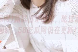 新鲜出炉的瓜，吃过就能永久回味，58吃瓜网仍在更新！