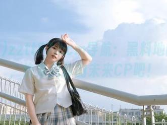 zztt87.ccm导航：黑料地图开启，快来找你的未来CP吧！
