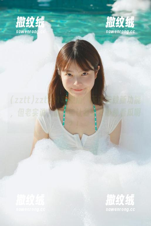zztt01苹果版,天天捣鼓新功能,但老实说,能不能让我安安静静看瓜啊?! zztt01苹果版,天天捣鼓新功能,但老实说,能不能让我安安静静看瓜啊?!
