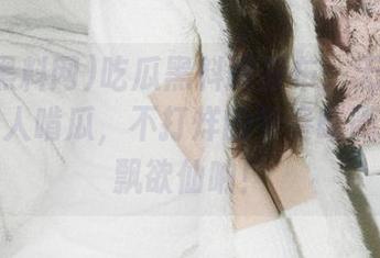 吃瓜黑料网发布：无论何时，总有人啃瓜，不打烊的节奏略微让人飘飘欲仙呐！