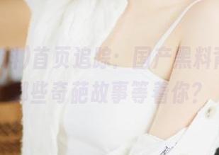 首页追踪：国产黑料背后，有哪些奇葩故事等着你？