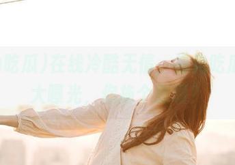 在线冷酷无情，海角吃瓜黑料大曝光，你拖个愁啊？